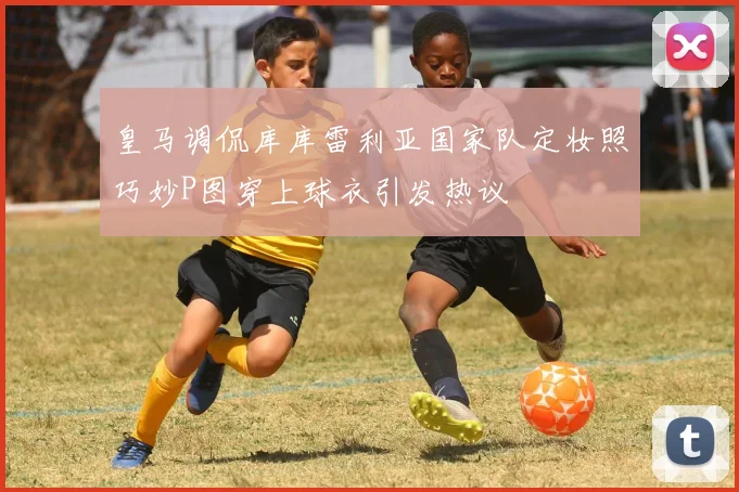 皇马调侃库库雷利亚国家队定妆照巧妙P图穿上球衣引发热议