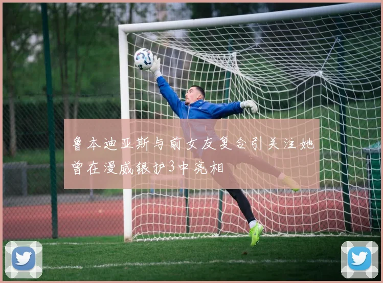鲁本迪亚斯与前女友复合引关注她曾在漫威银护3中亮相