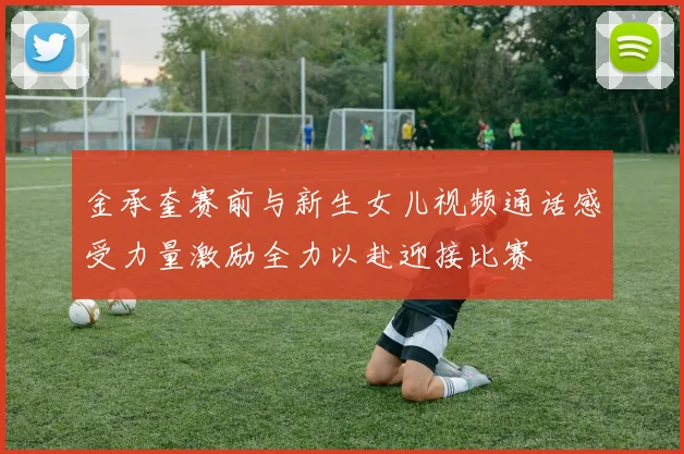 金承奎赛前与新生女儿视频通话感受力量激励全力以赴迎接比赛