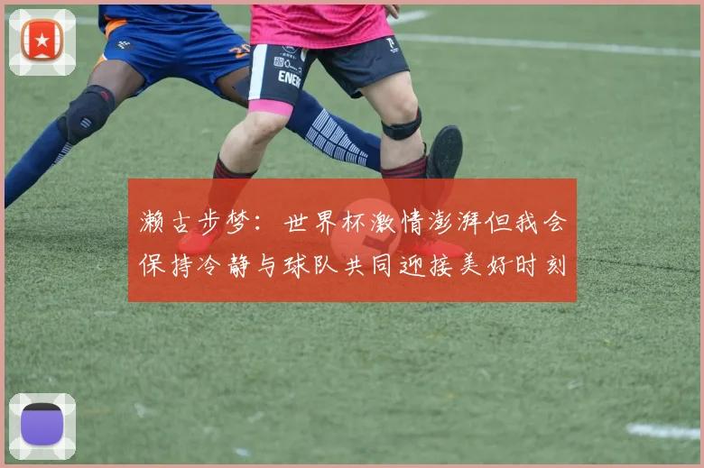 濑古步梦：世界杯激情澎湃但我会保持冷静与球队共同迎接美好时刻
