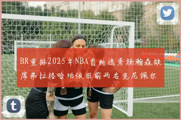 BR重排2025年NBA首轮选秀杨瀚森缺席弗拉格哈珀依旧前两名克尼佩尔锁定探花位