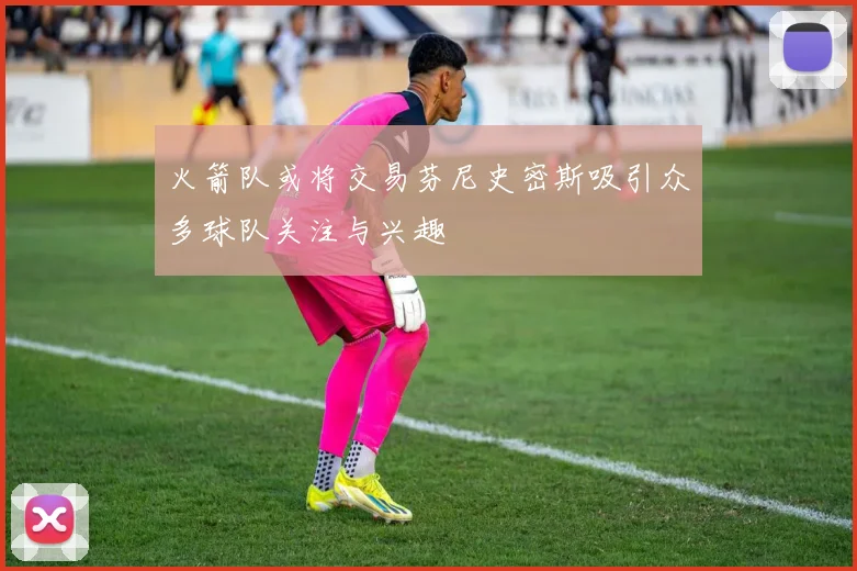 火箭队或将交易芬尼史密斯吸引众多球队关注与兴趣