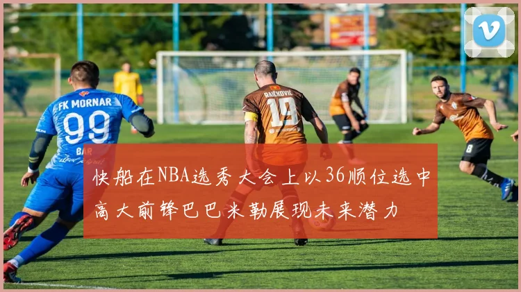 快船在NBA选秀大会上以36顺位选中高大前锋巴巴米勒展现未来潜力