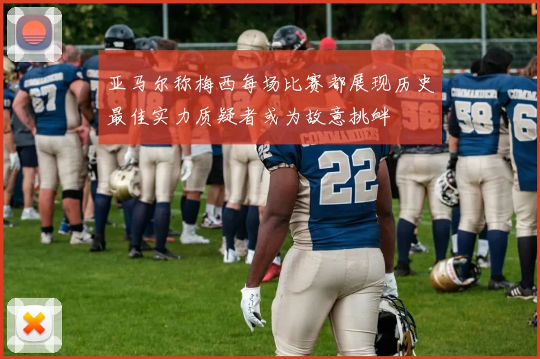 亚马尔称梅西每场比赛都展现历史最佳实力质疑者或为故意挑衅